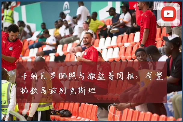 卡纳瓦罗晒照与撒盐哥同框,有望执教乌兹别克斯坦