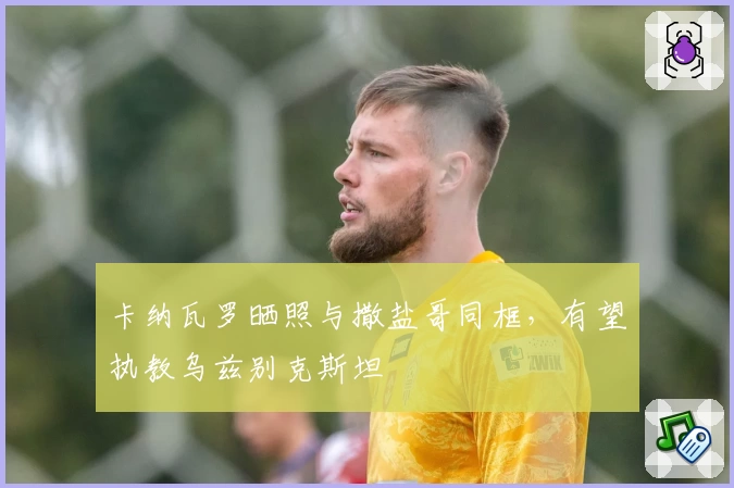 卡纳瓦罗晒照与撒盐哥同框，有望执教乌兹别克斯坦