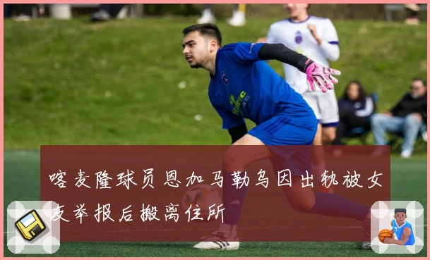 喀麦隆球员恩加马勒乌因出轨被女友举报后搬离住所