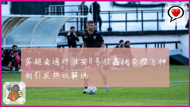 苏超南通对淮安8号程鑫桃花樱飞神剑引发热议解说