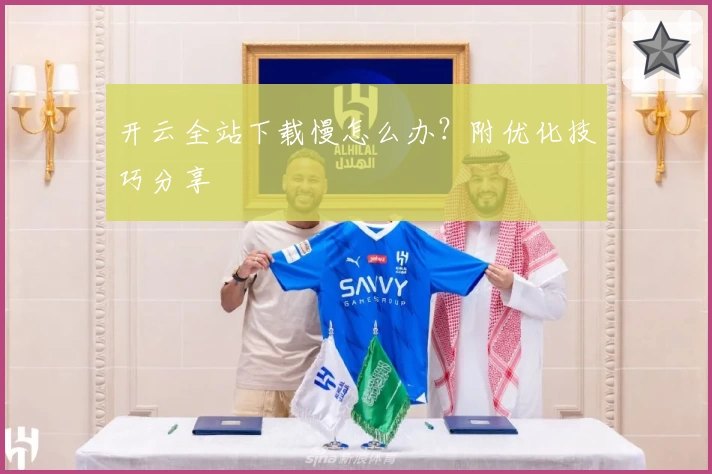 开云全站下载慢怎么办？附优化技巧分享