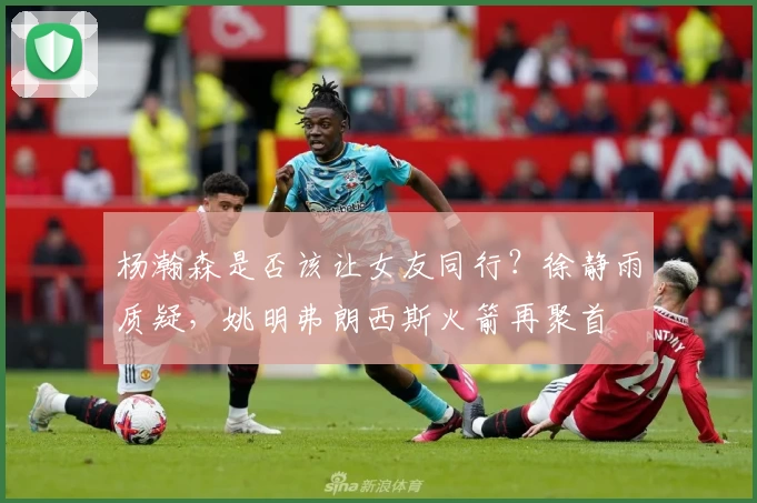 杨瀚森是否该让女友同行？徐静雨质疑，姚明弗朗西斯火箭再聚首