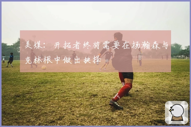 美媒：开拓者终将需要在杨瀚森与克林根中做出抉择