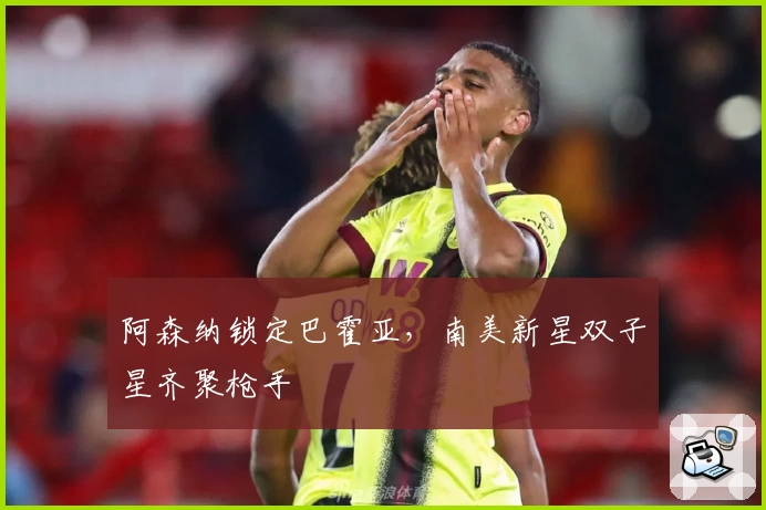 阿森纳锁定巴霍亚，南美新星双子星齐聚枪手