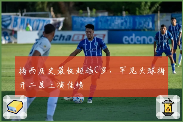 梅西历史最快超越C罗，罕见头球梅开二度上演佳绩