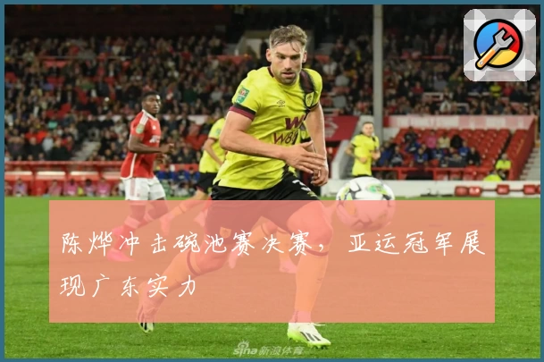 陈烨冲击碗池赛决赛，亚运冠军展现广东实力