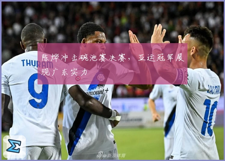 陈烨冲击碗池赛决赛，亚运冠军展现广东实力