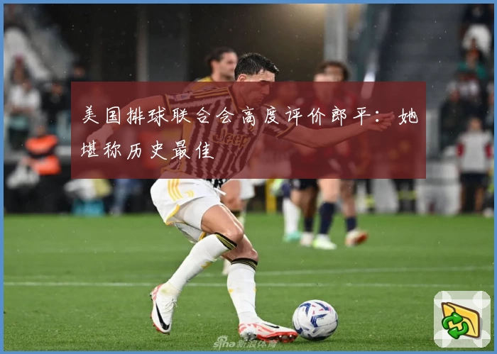 美国排球联合会高度评价郎平：她堪称历史最佳