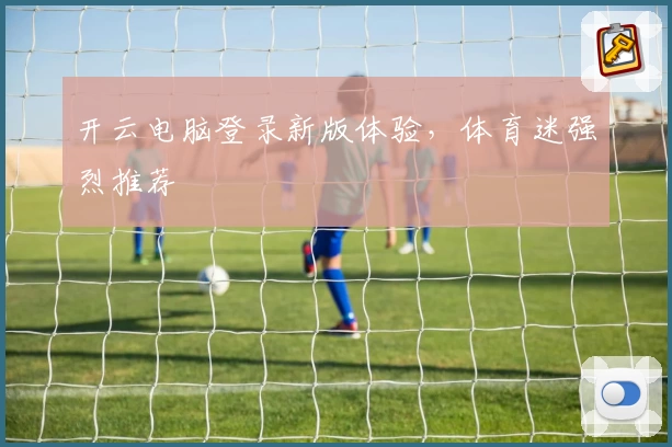 开云电脑登录新版体验，体育迷强烈推荐