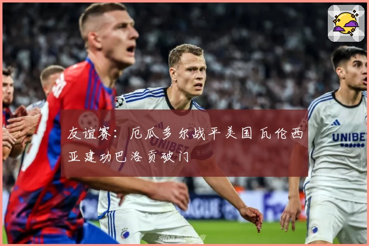 友谊赛:厄瓜多尔战平美国 瓦伦西亚建功巴洛贡破门