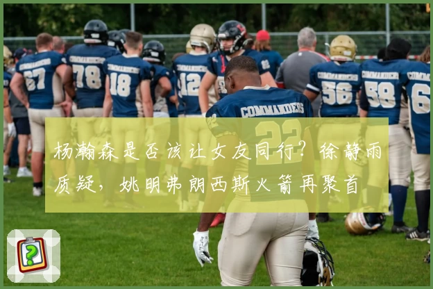 杨瀚森是否该让女友同行？徐静雨质疑，姚明弗朗西斯火箭再聚首