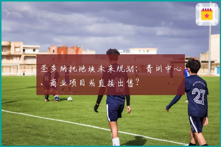 圣多纳托地块未来规划：青训中心、商业项目或直接出售？