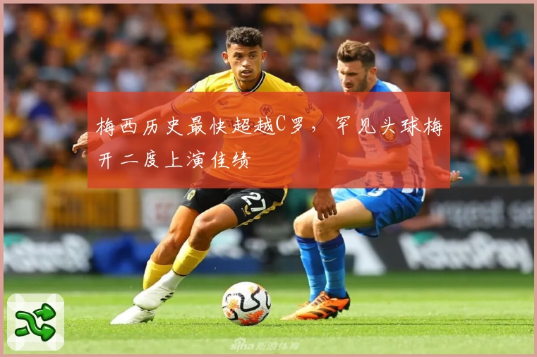 梅西历史最快超越C罗，罕见头球梅开二度上演佳绩