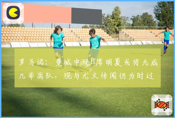 罗马诺：曼城中场B席明夏或将九成几率离队，现与尤文传闻仍为时过早