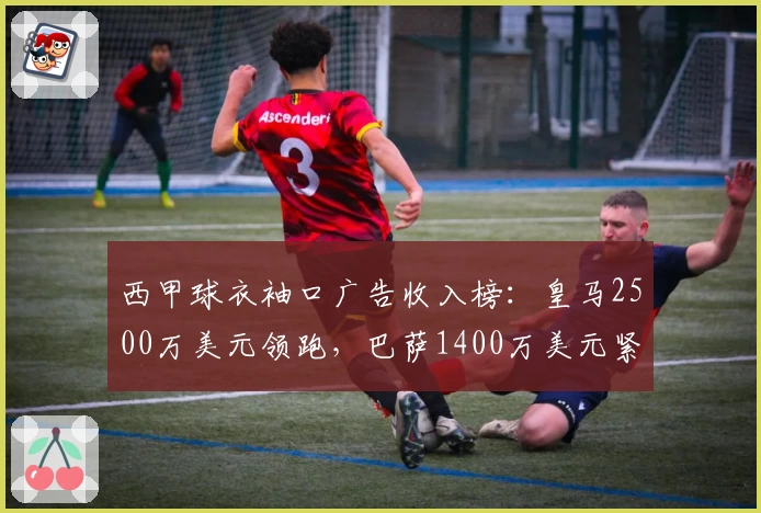 西甲球衣袖口广告收入榜：皇马2500万美元领跑，巴萨1400万美元紧随