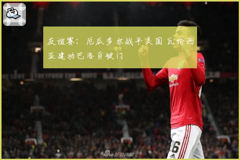 友谊赛:厄瓜多尔战平美国 瓦伦西亚建功巴洛贡破门