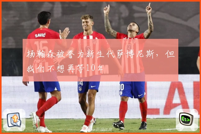 杨瀚森被誉为新生代萨博尼斯，但我们不想再等10年