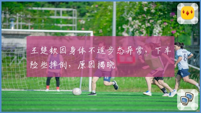 王楚钦因身体不适步态异常，下车险些摔倒，原因揭晓